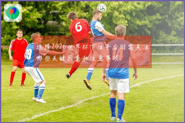 选择2026世界杯下注平台时需关注哪些关键因素和注意事项